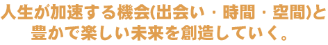 人生が加速する機会（出逢い・時間・空間）と豊かで楽しい未来を創造していく。