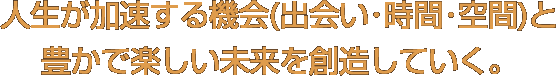 人生が加速する機会(出会い･時間･空間)と豊かで楽しい未来を創造していく。