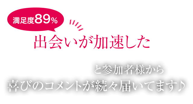 満足度89％出会いが加速したと参加者様から喜びのコメントが続々届いてます♪